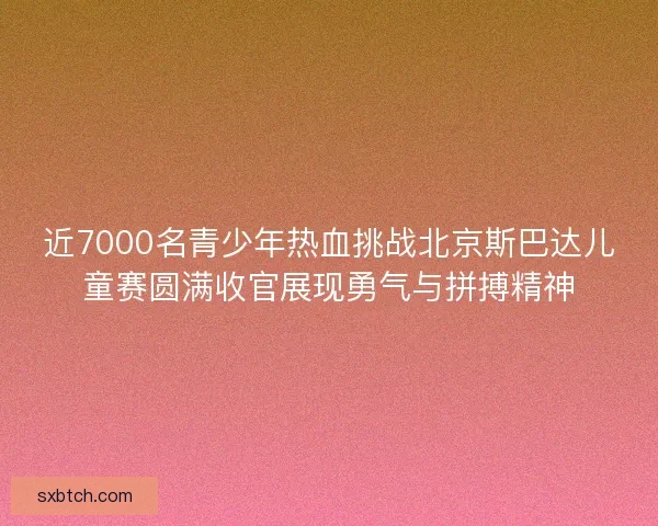 近7000名青少年热血挑战北京斯巴达儿童赛圆满收官展现勇气与拼搏精神