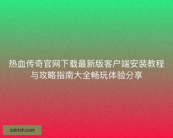 热血传奇官网下载最新版客户端安装教程与攻略指南大全畅玩体验分享