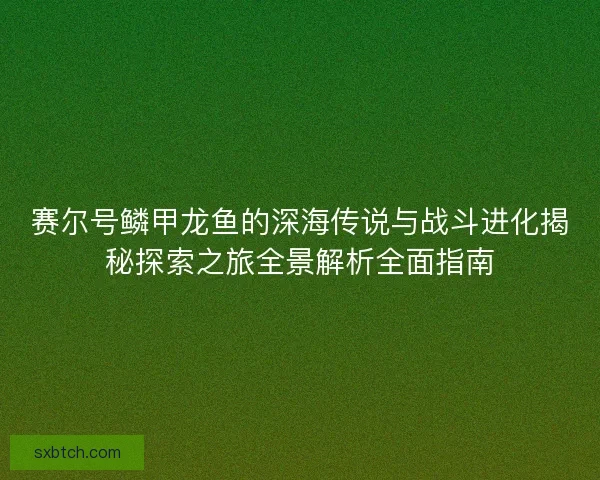 赛尔号鳞甲龙鱼的深海传说与战斗进化揭秘探索之旅全景解析全面指南