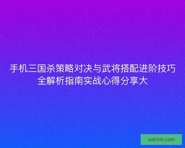 手机三国杀策略对决与武将搭配进阶技巧全解析指南实战心得分享大