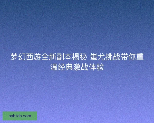 梦幻西游全新副本揭秘 蚩尤挑战带你重温经典激战体验
