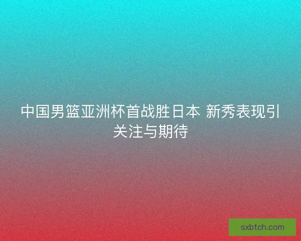 中国男篮亚洲杯首战胜日本 新秀表现引关注与期待