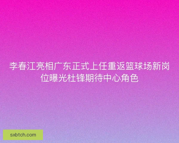 李春江亮相广东正式上任重返篮球场新岗位曝光杜锋期待中心角色