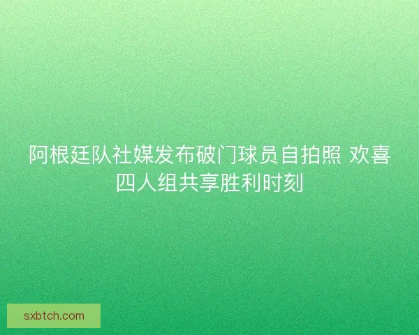 阿根廷队社媒发布破门球员自拍照 欢喜四人组共享胜利时刻