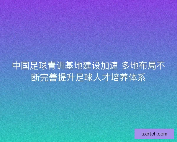 中国足球青训基地建设加速 多地布局不断完善提升足球人才培养体系