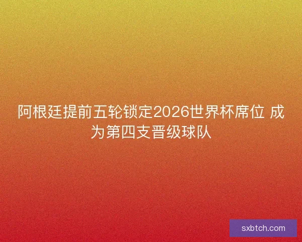 阿根廷提前五轮锁定2026世界杯席位 成为第四支晋级球队