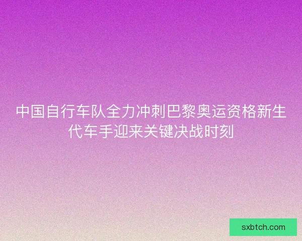 中国自行车队全力冲刺巴黎奥运资格新生代车手迎来关键决战时刻
