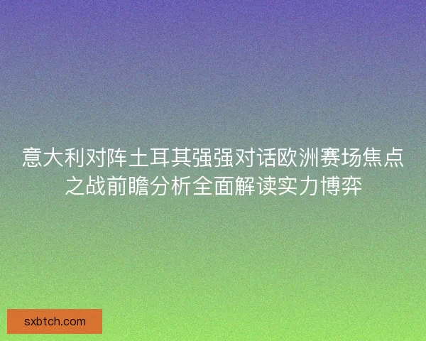 意大利对阵土耳其强强对话欧洲赛场焦点之战前瞻分析全面解读实力博弈
